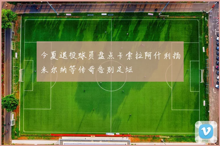 今夏退役球员盘点卡索拉阿什利扬米尔纳等传奇告别足坛