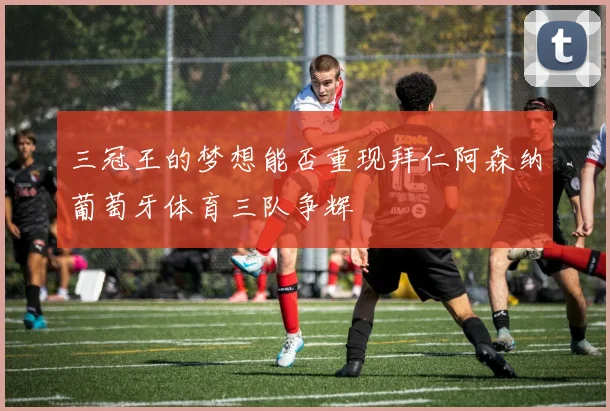 三冠王的梦想能否重现拜仁阿森纳葡萄牙体育三队争辉