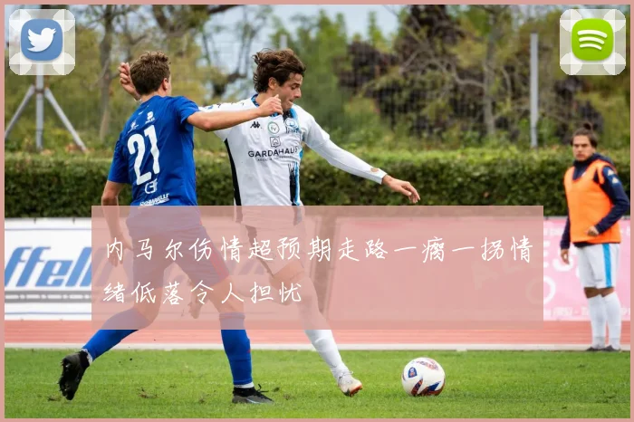 内马尔伤情超预期走路一瘸一拐情绪低落令人担忧