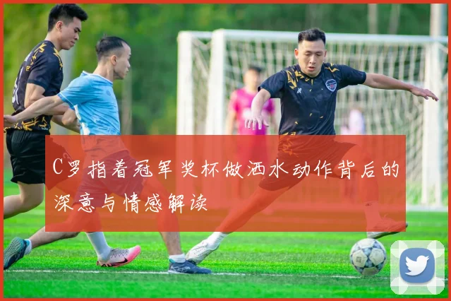 C罗指着冠军奖杯做洒水动作背后的深意与情感解读