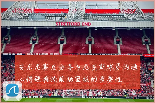 安东尼赛后分享与尼克斯球员沟通心得强调抢前场篮板的重要性