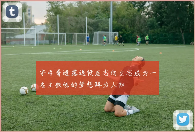 字母哥透露退役后志向立志成为一名主教练的梦想鲜为人知