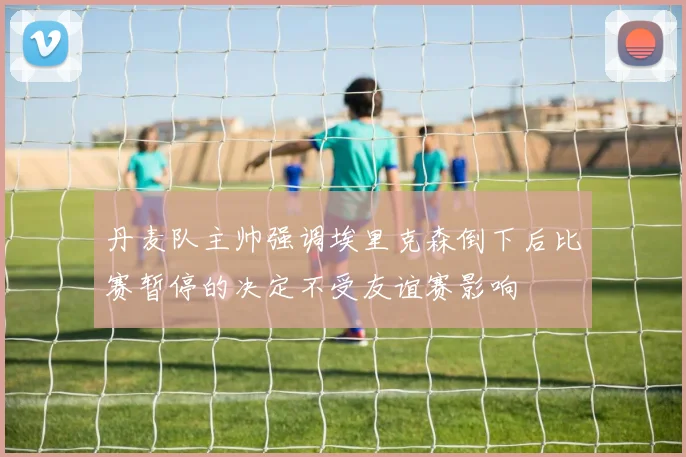丹麦队主帅强调埃里克森倒下后比赛暂停的决定不受友谊赛影响
