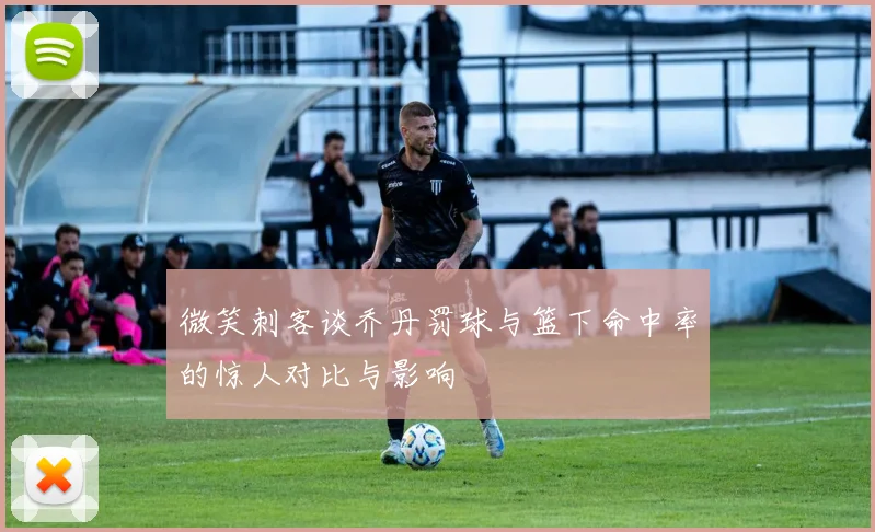 微笑刺客谈乔丹罚球与篮下命中率的惊人对比与影响