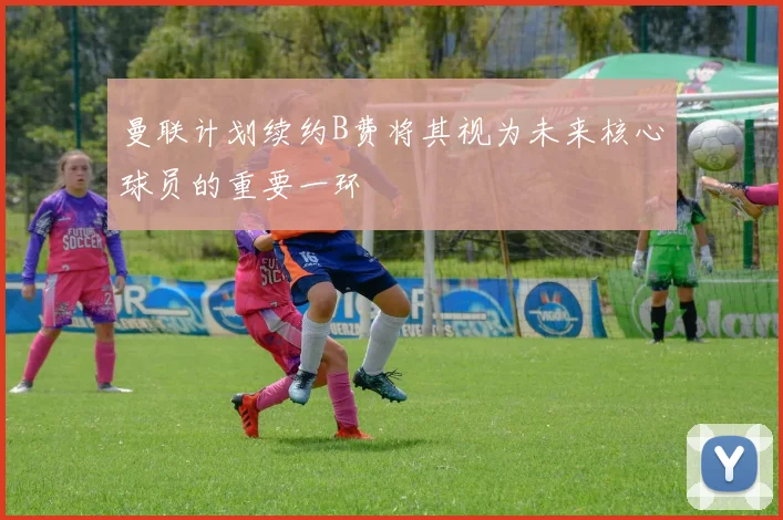 曼联计划续约B费将其视为未来核心球员的重要一环