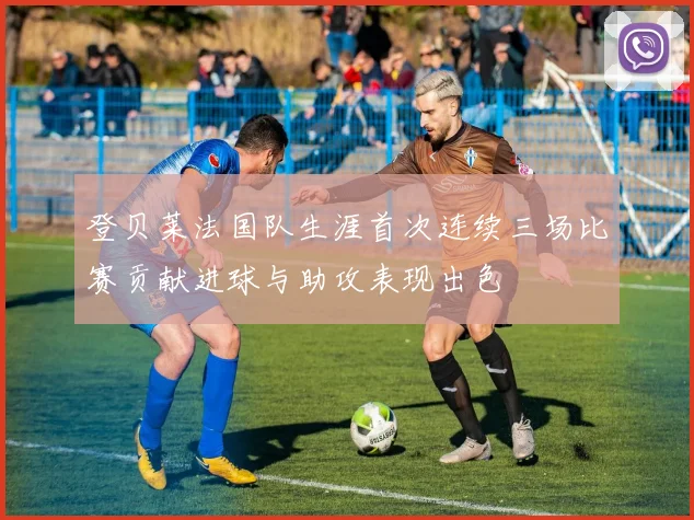 登贝莱法国队生涯首次连续三场比赛贡献进球与助攻表现出色