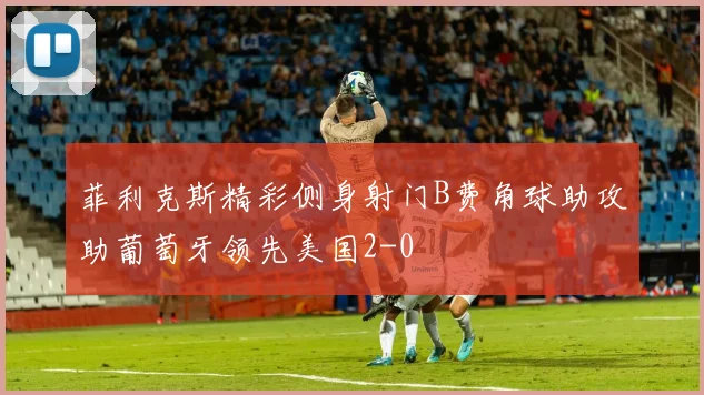 菲利克斯精彩侧身射门B费角球助攻助葡萄牙领先美国2-0