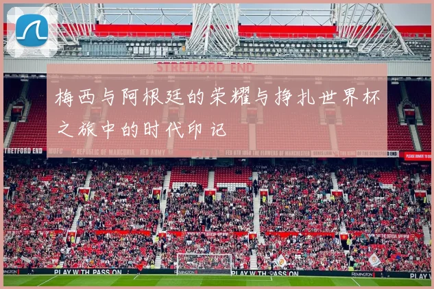 梅西与阿根廷的荣耀与挣扎世界杯之旅中的时代印记
