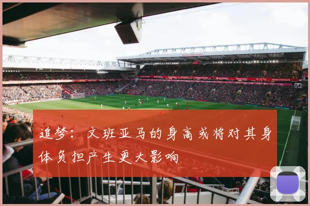 追梦：文班亚马的身高或将对其身体负担产生更大影响