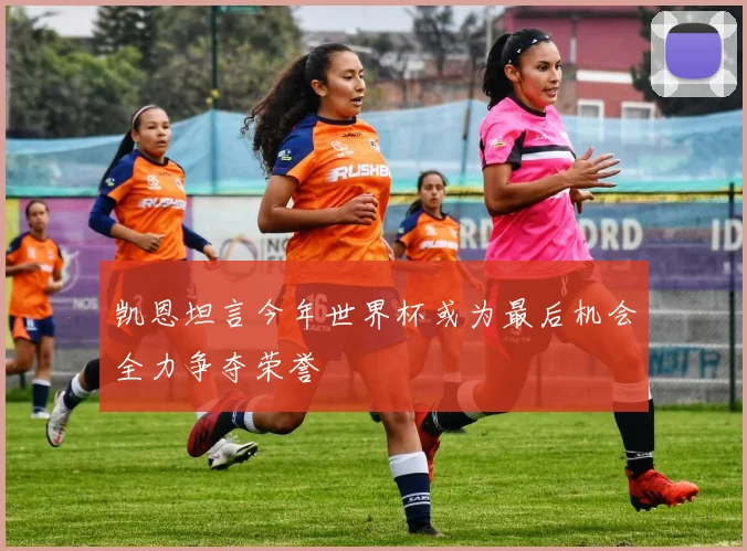 凯恩坦言今年世界杯或为最后机会全力争夺荣誉