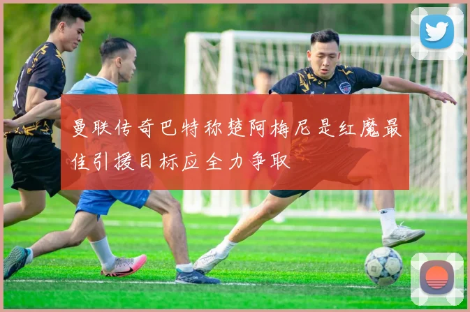 曼联传奇巴特称楚阿梅尼是红魔最佳引援目标应全力争取