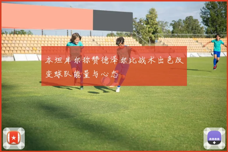 本坦库尔称赞德泽尔比战术出色改变球队能量与心态