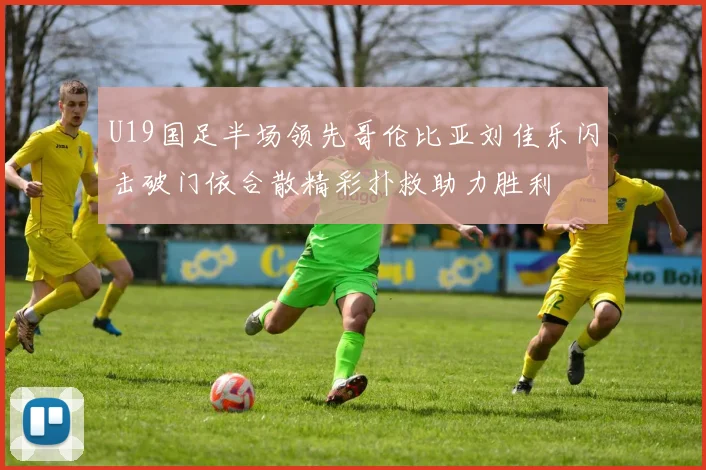 U19国足半场领先哥伦比亚刘佳乐闪击破门依合散精彩扑救助力胜利