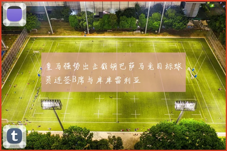 皇马强势出击截胡巴萨马竞目标球员连签B席与库库雷利亚