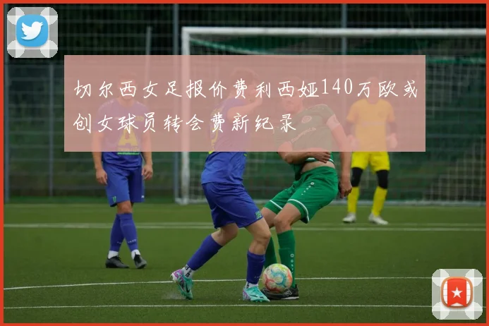 切尔西女足报价费利西娅140万欧或创女球员转会费新纪录