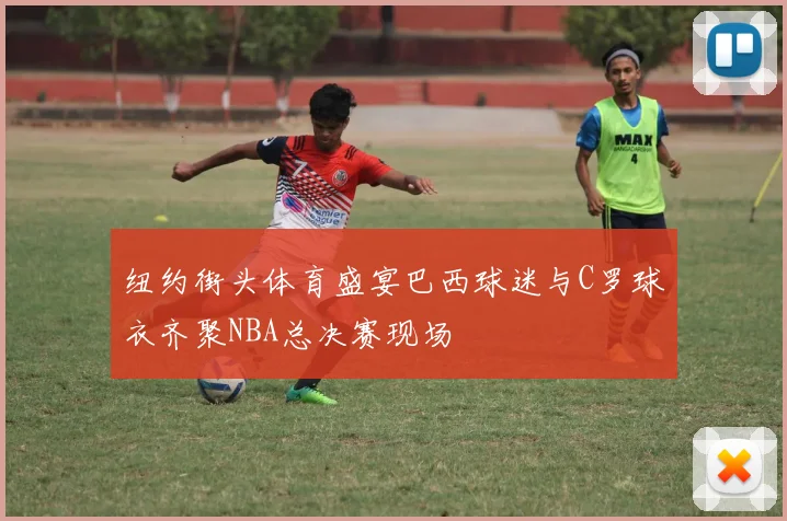 纽约街头体育盛宴巴西球迷与C罗球衣齐聚NBA总决赛现场