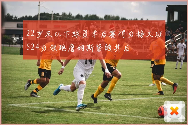 22岁及以下球员季后赛得分榜文班524分领跑詹姆斯紧随其后