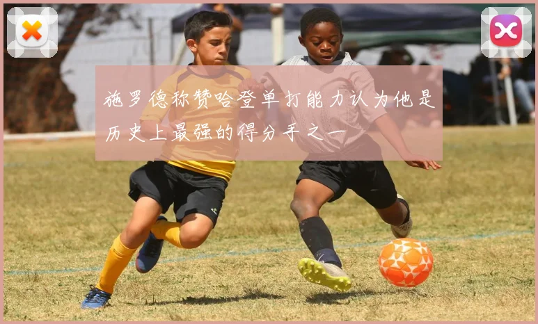 施罗德称赞哈登单打能力认为他是历史上最强的得分手之一