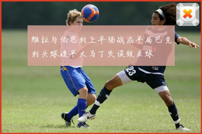 维拉与伯恩利上半场战成平局巴克利头球追平大马丁失误致丢球