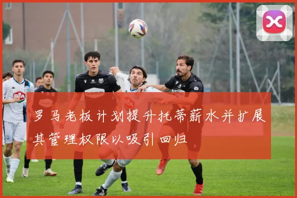 罗马老板计划提升托蒂薪水并扩展其管理权限以吸引回归