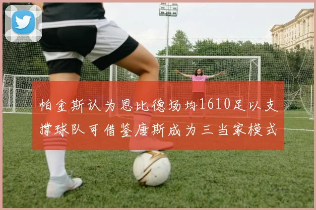 帕金斯认为恩比德场均1610足以支撑球队可借鉴唐斯成为三当家模式