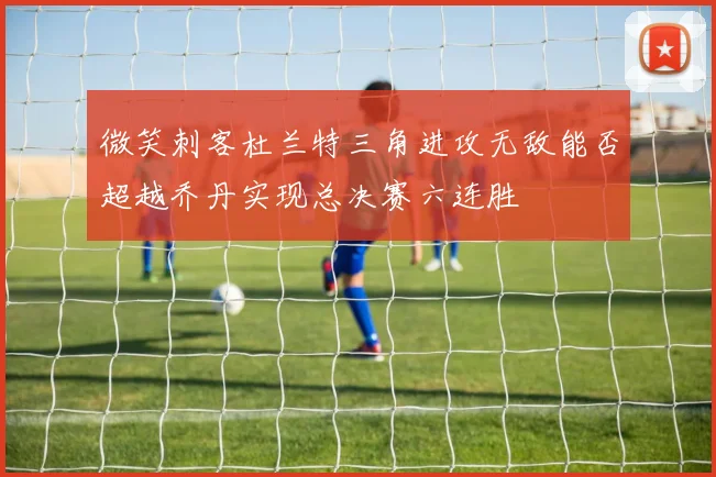 微笑刺客杜兰特三角进攻无敌能否超越乔丹实现总决赛六连胜