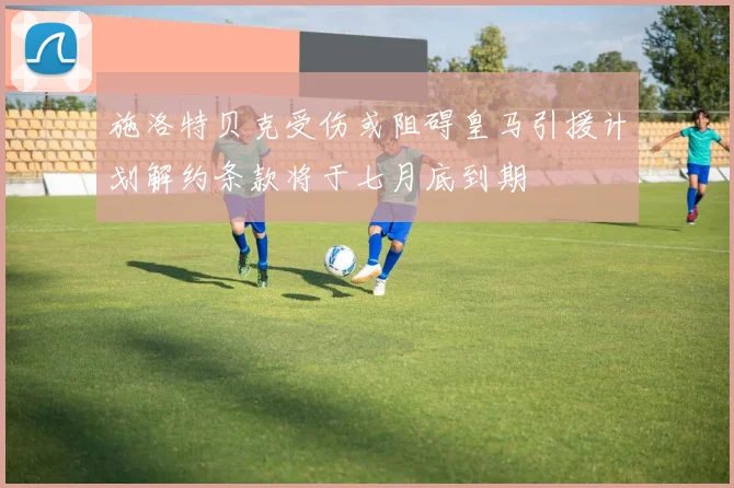 施洛特贝克受伤或阻碍皇马引援计划解约条款将于七月底到期
