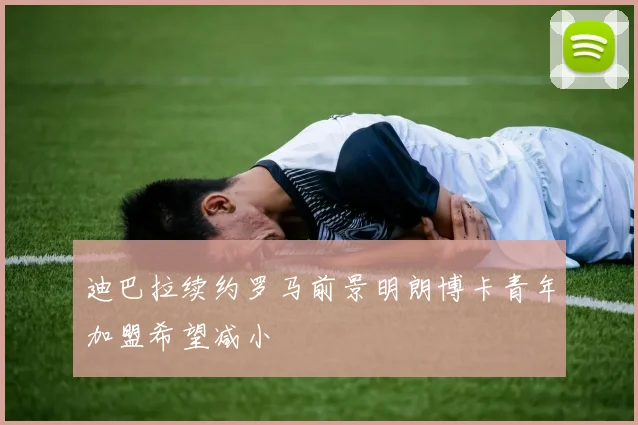 迪巴拉续约罗马前景明朗博卡青年加盟希望减小