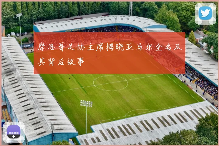 摩洛哥足协主席揭晓亚马尔全名及其背后故事