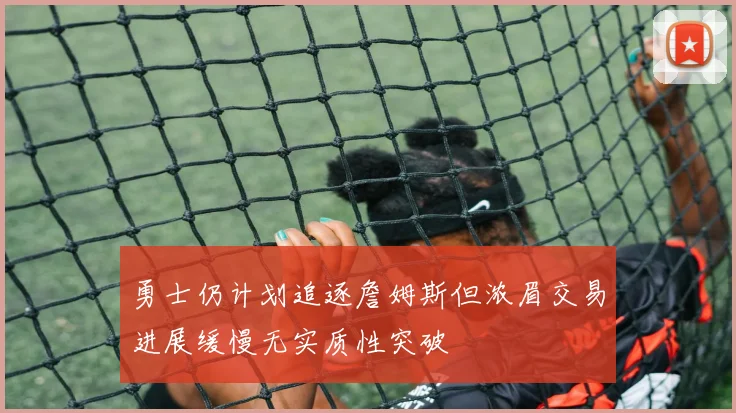 勇士仍计划追逐詹姆斯但浓眉交易进展缓慢无实质性突破