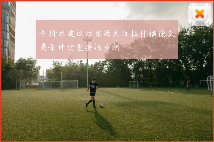 乔科尔建议切尔西关注拉什福德交易条件的重要性分析